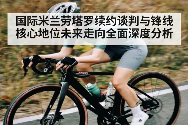 国际米兰劳塔罗续约谈判与锋线核心地位未来走向全面深度分析