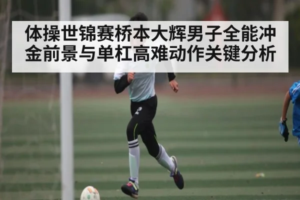 体操世锦赛桥本大辉男子全能冲金前景与单杠高难动作关键分析